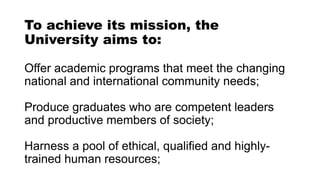 To achieve its mission, the
University aims to:
Offer academic programs that meet the changing
national and international community needs;
Produce graduates who are competent leaders
and productive members of society;
Harness a pool of ethical, qualified and highly-
trained human resources;
 