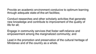 Provide an academic environment conducive to optimum learning
through adequate state-of-the-art facilities;
Conduct researches and other scholarly activities that generate
new knowledge and contribute to improvement of the quality of
life for all;
Engage in community services that foster self-reliance and
empowerment among the marginalized community; and
Lead in the promotion and preservation of the cultural heritage of
Mindanao and of the country as a whole.
 