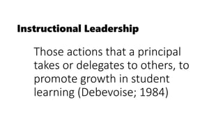Instructional Leadership
Those actions that a principal
takes or delegates to others, to
promote growth in student
learning (Debevoise; 1984)
 
