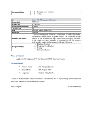 Responsibilities 2. Designing User Interface
3. Coding
2. Crime File Management System
Front-End ASP.NET
Back-End MS Access
Platform/Environment Windows
Web Server IIS
IDE Microsoft Visual Studio 2008
Duration 3 months
Project Description
Crime File Management System is a system used to report crime online.
This project is mainly useful for police stations. This system will help to
manage all the activities in a police station using computers. Currently
all the works are done manually, by computerizing all the activities
inside a police station can be managed easily and effectively.
Responsibilities
1. Database Creation
2. Designing User Interface
3. Coding
4. Generating Reports
Areas of Interest
 Application Development, Web Development, OOPS, Database Systems
Personal Details
 Father’s Name : Mr. Narayan Lalwani
 Date of Birth : 20th
August, 1989
 Languages : English, Hindi, Sindhi
I hereby to declare that the above information is correct to the best of my knowledge and belief and will
provide the relevant documents whenever required.
Place : Gurgaon (Chanchal Lalwani)
 