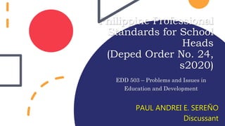 Philippine Professional
Standards for School
Heads
(Deped Order No. 24,
s2020)
EDD 503 – Problems and Issues in
Education and Development
PAUL ANDREI E. SEREÑO
Discussant
 