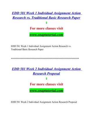 EDD 581 Week 1 Individual Assignment Action
Research vs. Traditional Basic Research Paper
For more classes visit
www.snaptutorial.com
EDD 581 Week 1 Individual Assignment Action Research vs.
Traditional Basic Research Paper
********************************************************
EDD 581 Week 2 Individual Assignment Action
Research Proposal
For more classes visit
www.snaptutorial.com
EDD 581 Week 2 Individual Assignment Action Research Proposal
 