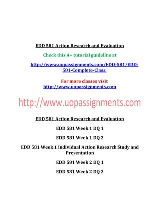 EDD 581 Action Research and Evaluation
Check this A+ tutorial guideline at
http://www.uopassignments.com/EDD-581/EDD-
581-Complete-Class.
For more classes visit
http://www.uopassignments.com
EDD 581 Action Research and Evaluation
EDD 581 Week 1 DQ 1
EDD 581 Week 1 DQ 2
EDD 581 Week 1 Individual Action Research Study and
Presentation
EDD 581 Week 2 DQ 1
EDD 581 Week 2 DQ 2
 