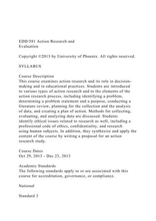 EDD/581 Action Research and
Evaluation
Copyright ©2013 by University of Phoenix. All rights reserved.
SYLLABUS
Course Description
This course examines action research and its role in decision-
making and in educational practices. Students are introduced
to various types of action research and to the elements of the
action research process, including identifying a problem,
determining a problem statement and a purpose, conducting a
literature review, planning for the collection and the analysis
of data, and creating a plan of action. Methods for collecting,
evaluating, and analyzing data are discussed. Students
identify ethical issues related to research as well, including a
professional code of ethics, confidentiality, and research
using human subjects. In addition, they synthesize and apply the
content of the course by writing a proposal for an action
research study.
Course Dates
Oct 29, 2013 - Dec 23, 2013
Academic Standards
The following standards apply to or are associated with this
course for accreditation, governance, or compliance.
National
Standard 3
 