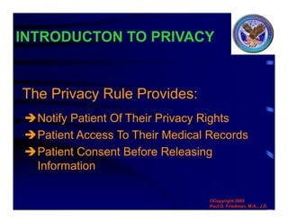 Notify Patient Of Their Privacy Rights
Patient Access To Their Medical Records
Patient Consent Before Releasing
Information
INTRODUCTON TO PRIVACY
The Privacy Rule Provides:
©Copyright 2005
Paul D. Friedman, M.A., J.D.
 