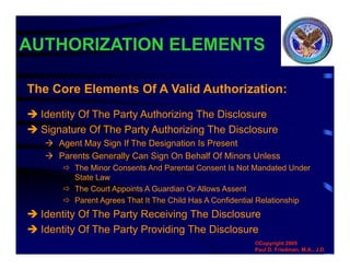 AUTHORIZATION ELEMENTS
 Identity Of The Party Authorizing The Disclosure
 Signature Of The Party Authorizing The Disclosure
 Agent May Sign If The Designation Is Present
 Parents Generally Can Sign On Behalf Of Minors Unless
 The Minor Consents And Parental Consent Is Not Mandated Under
State Law
 The Court Appoints A Guardian Or Allows Assent
 Parent Agrees That It The Child Has A Confidential Relationship
 Identity Of The Party Receiving The Disclosure
 Identity Of The Party Providing The Disclosure
The Core Elements Of A Valid Authorization:
©Copyright 2005
Paul D. Friedman, M.A., J.D.
 