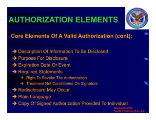 AUTHORIZATION ELEMENTS
 Description Of Information To Be Disclosed
 Purpose For Disclosure
 Expiration Date Or Event
 Required Statements
 Right To Revoke The Authorization
 Treatment Not Conditioned On Signature
 Redisclosure May Occur
 Plain Language
 Copy Of Signed Authorization Provided To Individual
Core Elements Of A Valid Authorization (cont):
©Copyright 2005
Paul D. Friedman, M.A., J.D.
 