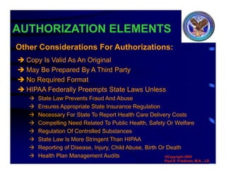 AUTHORIZATION ELEMENTS
 Copy Is Valid As An Original
 May Be Prepared By A Third Party
 No Required Format
 HIPAA Federally Preempts State Laws Unless
 State Law Prevents Fraud And Abuse
 Ensures Appropriate State Insurance Regulation
 Necessary For State To Report Health Care Delivery Costs
 Compelling Need Related To Public Health, Safety Or Welfare
 Regulation Of Controlled Substances
 State Law Is More Stringent Than HIPAA
 Reporting of Disease, Injury, Child Abuse, Birth Or Death
 Health Plan Management Audits
Other Considerations For Authorizations:
©Copyright 2005
Paul D. Friedman, M.A., J.D.
 