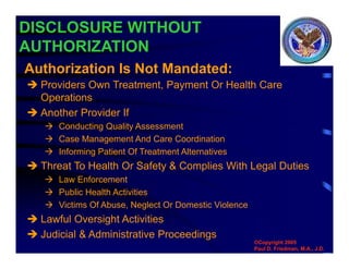 DISCLOSURE WITHOUT
AUTHORIZATION
 Providers Own Treatment, Payment Or Health Care
Operations
 Another Provider If
 Conducting Quality Assessment
 Case Management And Care Coordination
 Informing Patient Of Treatment Alternatives
 Threat To Health Or Safety & Complies With Legal Duties
 Law Enforcement
 Public Health Activities
 Victims Of Abuse, Neglect Or Domestic Violence
 Lawful Oversight Activities
 Judicial & Administrative Proceedings
Authorization Is Not Mandated:
©Copyright 2005
Paul D. Friedman, M.A., J.D.
 