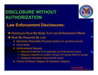 DISCLOSURE WITHOUT
AUTHORIZATION
 Disclosure Must Be Made To A Law Enforcement Officer
 Must Be Required By Law
 Mandatory Reportable Physical Injuries (I.e. gunshot wound)
 Court Order
 Administrative Request
 Relevant & Material To A Legitimate Law Enforcement Inquiry
 Request Is Specific & Limited In Scope To Purpose Which Is Sought
 Redacted Information Would Not Be Useful
 Victims Of Abuse, Neglect Or Domestic Violence
Law Enforcement Disclosures:
©Copyright 2005
Paul D. Friedman, M.A., J.D.
 