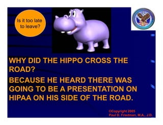 WHY DID THE HIPPO CROSS THE
ROAD?
©Copyright 2005
Paul D. Friedman, M.A., J.D.
BECAUSE HE HEARD THERE WAS
GOING TO BE A PRESENTATION ON
HIPAA ON HIS SIDE OF THE ROAD.
Is it too late
to leave?
 