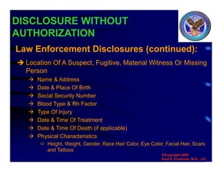 DISCLOSURE WITHOUT
AUTHORIZATION
 Location Of A Suspect, Fugitive, Material Witness Or Missing
Person
 Name & Address
 Date & Place Of Birth
 Social Security Number
 Blood Type & Rh Factor
 Type Of Injury
 Date & Time Of Treatment
 Date & Time Of Death (if applicable)
 Physical Characteristics
 Height, Weight, Gender, Race Hair Color, Eye Color, Facial Hair, Scars
and Tattoos
Law Enforcement Disclosures (continued):
©Copyright 2005
Paul D. Friedman, M.A., J.D.
 