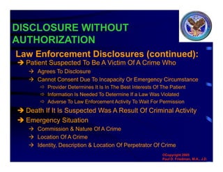 DISCLOSURE WITHOUT
AUTHORIZATION
 Patient Suspected To Be A Victim Of A Crime Who
 Agrees To Disclosure
 Cannot Consent Due To Incapacity Or Emergency Circumstance
 Provider Determines It Is In The Best Interests Of The Patient
 Information Is Needed To Determine If a Law Was Violated
 Adverse To Law Enforcement Activity To Wait For Permission
 Death If It Is Suspected Was A Result Of Criminal Activity
 Emergency Situation
 Commission & Nature Of A Crime
 Location Of A Crime
 Identity, Description & Location Of Perpetrator Of Crime
Law Enforcement Disclosures (continued):
©Copyright 2005
Paul D. Friedman, M.A., J.D.
 