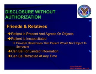 DISCLOSURE WITHOUT
AUTHORIZATION
Patient Is Present And Agrees Or Objects
Patient Is Incapacitated
 Provider Determines That Patient Would Not Object To
Surrogate
Can Be For Limited Information
Can Be Retracted At Any Time
Friends & Relatives
©Copyright 2005
Paul D. Friedman, M.A., J.D.
 