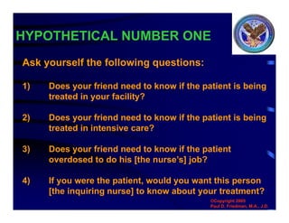 HYPOTHETICAL NUMBER ONE
Ask yourself the following questions:
1) Does your friend need to know if the patient is being
treated in your facility?
2) Does your friend need to know if the patient is being
treated in intensive care?
3) Does your friend need to know if the patient
overdosed to do his [the nurse’s] job?
4) If you were the patient, would you want this person
[the inquiring nurse] to know about your treatment?
©Copyright 2005
Paul D. Friedman, M.A., J.D.
 