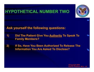 HYPOTHETICAL NUMBER TWO
©Copyright 2005
Paul D. Friedman, M.A., J.D.
Ask yourself the following questions:
1) Did The Patient Give You Authority To Speak To
Family Members?
2) If So, Have You Been Authorized To Release The
Information You Are Asked To Disclose?
 