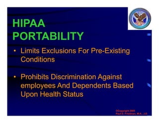 HIPAA
PORTABILITY
• Limits Exclusions For Pre-Existing
Conditions
• Prohibits Discrimination Against
employees And Dependents Based
Upon Health Status
©Copyright 2005
Paul D. Friedman, M.A., J.D.
 