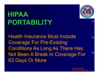 HIPAA
PORTABILITY
Health Insurance Must Include
Coverage For Pre-Existing
Conditions As Long As There Has
Not Been A Break In Coverage For
63 Days Or More
©Copyright 2005
Paul D. Friedman, M.A., J.D.
 