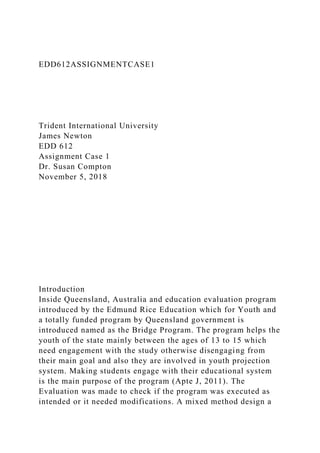 EDD612ASSIGNMENTCASE1
Trident International University
James Newton
EDD 612
Assignment Case 1
Dr. Susan Compton
November 5, 2018
Introduction
Inside Queensland, Australia and education evaluation program
introduced by the Edmund Rice Education which for Youth and
a totally funded program by Queensland government is
introduced named as the Bridge Program. The program helps the
youth of the state mainly between the ages of 13 to 15 which
need engagement with the study otherwise disengaging from
their main goal and also they are involved in youth projection
system. Making students engage with their educational system
is the main purpose of the program (Apte J, 2011). The
Evaluation was made to check if the program was executed as
intended or it needed modifications. A mixed method design a
 