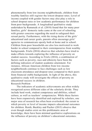 phenomenally from low-income neighborhoods, children from
wealthy families still register the lowest dropout rates. Level of
income coupled with gender factors may also play a role in
school dropout rates or low academic performance for children
from poor backgrounds. A longitudinal qualitative study
undertaken by Ramanaik et al. (2018) found that for many poor
families, girls’ domestic tasks came at the cost of schooling
with greater concerns regarding the need to safeguard their
sexual purity. Furthermore, with the rising desire of the girls’
educational and career goals, parents often encourage girls’
agencies to communicate openly both at home and in school.
Children from poor households are also less motivated to work
harder in school compared to their contemporaries from wealthy
backgrounds. Friels (2016) observes that scholars have tried to
make efforts towards exploring the influence of poverty on
student success. According to Friels (2016), a combination of
factors such as poverty, race and ethnicity have been the
defining indicators of student academic attainment. For
instance, African American children from low-income
neighborhoods continue to face challenges such as low
classroom attendance and dropout rates compared to their peers
from financial stable backgrounds. In light of the above, this
qualitative study will investigate the effects of poverty on
educational success in children.
Research Problem
The indicators of academic achievements are often widely
recognized across different sides of the scholarly divide. They
include hard work, student competence and abilities, school
culture, as well as teachers’ competencies. While these factors
have been expansively identified and explored by scholars, one
major area of research has often been overlooked: the extent to
which poverty or level of income impacts educational outcomes
for children. Renth, Buckley and Pucher (2015) observe that
even though studies exist on this problematic area of
knowledge, there have been minimal qualitative explorations on
the influence of poverty on children’s educational outcomes.
 