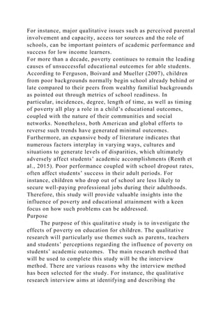 For instance, major qualitative issues such as perceived parental
involvement and capacity, access tor sources and the role of
schools, can be important pointers of academic performance and
success for low income learners.
For more than a decade, poverty continues to remain the leading
causes of unsuccessful educational outcomes for able students.
According to Ferguson, Boivard and Mueller (2007), children
from poor backgrounds normally begin school already behind or
late compared to their peers from wealthy familial backgrounds
as pointed out through metrics of school readiness. In
particular, incidences, degree, length of time, as well as timing
of poverty all play a role in a child’s educational outcomes,
coupled with the nature of their communities and social
networks. Nonetheless, both American and global efforts to
reverse such trends have generated minimal outcomes.
Furthermore, an expansive body of literature indicates that
numerous factors interplay in varying ways, cultures and
situations to generate levels of disparities, which ultimately
adversely affect students’ academic accomplishments (Renth et
al., 2015). Poor performance coupled with school dropout rates,
often affect students’ success in their adult periods. For
instance, children who drop out of school are less likely to
secure well-paying professional jobs during their adulthoods.
Therefore, this study will provide valuable insights into the
influence of poverty and educational attainment with a keen
focus on how such problems can be addressed.
Purpose
The purpose of this qualitative study is to investigate the
effects of poverty on education for children. The qualitative
research will particularly use themes such as parents, teachers
and students’ perceptions regarding the influence of poverty on
students’ academic outcomes. The main research method that
will be used to complete this study will be the interview
method. There are various reasons why the interview method
has been selected for the study. For instance, the qualitative
research interview aims at identifying and describing the
 