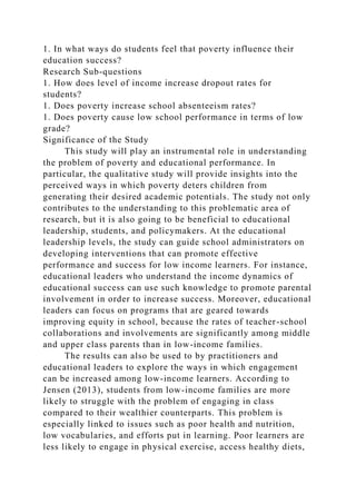 1. In what ways do students feel that poverty influence their
education success?
Research Sub-questions
1. How does level of income increase dropout rates for
students?
1. Does poverty increase school absenteeism rates?
1. Does poverty cause low school performance in terms of low
grade?
Significance of the Study
This study will play an instrumental role in understanding
the problem of poverty and educational performance. In
particular, the qualitative study will provide insights into the
perceived ways in which poverty deters children from
generating their desired academic potentials. The study not only
contributes to the understanding to this problematic area of
research, but it is also going to be beneficial to educational
leadership, students, and policymakers. At the educational
leadership levels, the study can guide school administrators on
developing interventions that can promote effective
performance and success for low income learners. For instance,
educational leaders who understand the income dynamics of
educational success can use such knowledge to promote parental
involvement in order to increase success. Moreover, educational
leaders can focus on programs that are geared towards
improving equity in school, because the rates of teacher-school
collaborations and involvements are significantly among middle
and upper class parents than in low-income families.
The results can also be used to by practitioners and
educational leaders to explore the ways in which engagement
can be increased among low-income learners. According to
Jensen (2013), students from low-income families are more
likely to struggle with the problem of engaging in class
compared to their wealthier counterparts. This problem is
especially linked to issues such as poor health and nutrition,
low vocabularies, and efforts put in learning. Poor learners are
less likely to engage in physical exercise, access healthy diets,
 