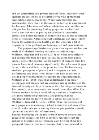 and get appropriate and prompt medical focus. Moreover, such
learners are less likely to be administered with appropriate
medications and interventions. When such problems are
compounded, they result in the overall reduction in engagement
for learners. Educators and school administrators can address
this problem by providing feeding programs in school and
health services such as putting up of school dispensaries,
clinics, and health facilities to support the health and nutritional
needs of students. Addressing such challenges can significantly
bridge the nutritional and health gaps that generate a lot of
disparities in the performance between rich and poor students.
The proposed qualitative study can also support students to
attain their desired learning outcomes in various ways.
Williams, Greenlaf and Barnes (2018) note that both children
and adolescents from low families mainly come from public
schools across the country. As the number of learners form low-
income household increases significantly, the achievement gaps
between them and their richer peers increase. Understanding
students’ perception of poverty and its impacts on their
performance and educational success can help educators to
design proper interventions to address their learning needs.
Williams et al. (2018) state that understanding the major
perceptions and themes that are common among students on the
issue of poverty can help to improve their learning environment.
For instance, most commonly mentioned issues that affect low
income students include: establishing a culture of optimism,
designing relationship networks, and putting in place
meaningful and productive parent to school collaborations
(Williams, Greenlaf & Barnes, 2018). Thus, the outcomes of
such programs can encourage school instructors and counselors
to work with students in serving them to gain positive attitude,
optimism, and the spirit of hard work.
Further, knowledge on the relationship between poverty and
educational success can help to identify resources that are
critical in bridging the performance gaps between these two
groups of learners. One such resource that is instrumental in
 