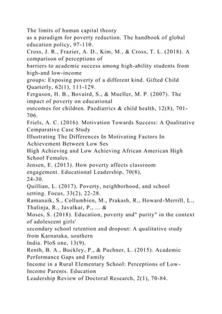 The limits of human capital theory
as a paradigm for poverty reduction. The handbook of global
education policy, 97-110.
Cross, J. R., Frazier, A. D., Kim, M., & Cross, T. L. (2018). A
comparison of perceptions of
barriers to academic success among high-ability students from
high-and low-income
groups: Exposing poverty of a different kind. Gifted Child
Quarterly, 62(1), 111-129.
Ferguson, H. B., Bovaird, S., & Mueller, M. P. (2007). The
impact of poverty on educational
outcomes for children. Paediatrics & child health, 12(8), 701-
706.
Friels, A. C. (2016). Motivation Towards Success: A Qualitative
Comparative Case Study
Illustrating The Differences In Motivating Factors In
Achievement Between Low Ses
High Achieving and Low Achieving African American High
School Females.
Jensen, E. (2013). How poverty affects classroom
engagement. Educational Leadership, 70(8),
24-30.
Quillian, L. (2017). Poverty, neighborhood, and school
setting. Focus, 33(2), 22-28.
Ramanaik, S., Collumbien, M., Prakash, R., Howard-Merrill, L.,
Thalinja, R., Javalkar, P., ... &
Moses, S. (2018). Education, poverty and" purity" in the context
of adolescent girls'
secondary school retention and dropout: A qualitative study
from Karnataka, southern
India. PloS one, 13(9).
Renth, B. A., Buckley, P., & Puchner, L. (2015). Academic
Performance Gaps and Family
Income in a Rural Elementary School: Perceptions of Low-
Income Parents. Education
Leadership Review of Doctoral Research, 2(1), 70-84.
 