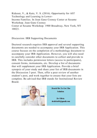Rideout, V., & Katz, V. S. (2016). Opportunity for All?
Technology and Learning in Lower-
Income Families. In Joan Ganz Cooney Center at Sesame
Workshop. Joan Ganz Cooney
Center at Sesame Workshop. 1900 Broadway, New York, NY
10023.
Discussion: IRB Supporting Documents
Doctoral research requires IRB approval and several supporting
documents are needed to accompany your IRB Application. This
course focuses on the completion of a methodology document to
accompany your IRB Application. However, you will also need
to carefully consider other documents to collect and provide to
IRB. This includes permission letters (access to participants),
consent forms, instruments, etc. Develop a list of documents
that will supplement your IRB Application. Provide a brief
synopsis of your study and share your list of IRB documents in
the Discussion 3 post. Then, offer a peer review of another
student’s post, and work together to ensure that your lists are
complete. Be advised that IRB stands for Institutional Review
Board.
 