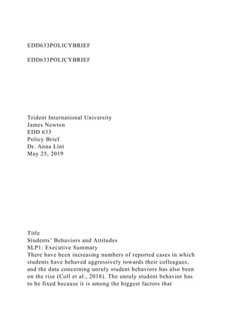 EDD633POLICYBRIEF
EDD633POLICYBRIEF
Trident International University
James Newton
EDD 633
Policy Brief
Dr. Anna Lint
May 25, 2019
Title
Students’ Behaviors and Attitudes
SLP1: Executive Summary
There have been increasing numbers of reported cases in which
students have behaved aggressively towards their colleagues,
and the data concerning unruly student behaviors has also been
on the rise (Coll et al., 2018). The unruly student behavior has
to be fixed because it is among the biggest factors that
 