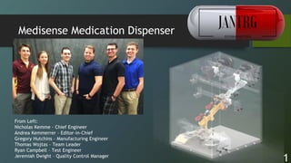 1
Medisense Medication Dispenser
From Left:
Nicholas Kemme – Chief Engineer
Andrea Kemmerrer – Editor-in-Chief
Gregory Hutchins – Manufacturing Engineer
Thomas Wojtas – Team Leader
Ryan Campbell – Test Engineer
Jeremiah Dwight – Quality Control Manager
 
