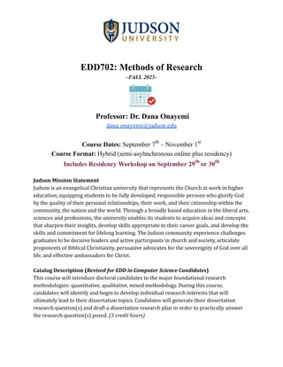 EDD702: Methods of Research
–FALL 2023–
Professor: Dr. Dana Onayemi
dana.onayemi@judson.edu
Course Dates: September 7th
– November 1st
Course Format: Hybrid (semi-asyhnchronous online plus residency)
Includes Residency Workshop on September 29th
or 30th
Judson Mission Statement
Judson is an evangelical Christian university that represents the Church at work in higher
education, equipping students to be fully developed, responsible persons who glorify God
by the quality of their personal relationships, their work, and their citizenship within the
community, the nation and the world. Through a broadly based education in the liberal arts,
sciences and professions, the university enables its students to acquire ideas and concepts
that sharpen their insights, develop skills appropriate to their career goals, and develop the
skills and commitment for lifelong learning. The Judson community experience challenges
graduates to be decisive leaders and active participants in church and society, articulate
proponents of Biblical Christianity, persuasive advocates for the sovereignty of God over all
life, and effective ambassadors for Christ.
Catalog Description (Revised for EDD in Computer Science Candidates)
This course will introduce doctoral candidates to the major foundational research
methodologies: quantitative, qualitative, mixed methodology. During this course,
candidates will identify and begin to develop individual research interests that will
ultimately lead to their dissertation topics. Candidates will generate their dissertation
research question(s) and draft a dissertation research plan in order to practically answer
the research question(s) posed. (3 credit hours)
 