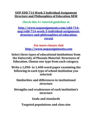 UOP EDD 714 Week 3 Individual Assignment
Structure and Philosophies of Education NEW
Check this A+ tutorial guideline at
http://www.uopassignments.com/edd-714-
uop/edd-714-week-3-individual-assignment-
structure-and-philosophies-of-education-
recent
For more classes visit
http://www.uopassignments.com
Select three types of educational institutions from
the University of Phoenix Material: Structures of
Education. Choose one type from each category.
Write a 1,050- to 1,400-word paper examining the
following in each type of school institution you
selected:
Similarities and differences in institutional
structure
Strengths and weaknesses of each institution’s
structure
Goals and standards
Targeted populations and class size
 