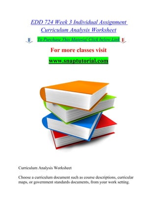 EDD 724 Week 3 Individual Assignment
Curriculum Analysis Worksheet
To Purchase This Material Click below Link
For more classes visit
www.snaptutorial.com
Curriculum Analysis Worksheet
Choose a curriculum document such as course descriptions, curricular
maps, or government standards documents, from your work setting.
 