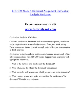 EDD 724 Week 3 Individual Assignment Curriculum
Analysis Worksheet
For more course tutorials visit
www.tutorialrank.com
Curriculum Analysis Worksheet
Choose a curriculum document such as course descriptions, curricular
maps, or government standards documents, from your work setting.
These documents should provide enough material for you to conduct an
in-depth analysis.
Conduct an in-depth analysis on the curriculum and answer each of the
following questions with 150-300 words. Support your assertions with
appropriate references.
1. What is the purpose and function of the document?
2. Why, when, and by whom the document was created?
3. What strengths and weaknesses of did you perceive in the document?
4. What changes would you make to remediate the weakness of the
document? Explain your rationale.
===============================================
 