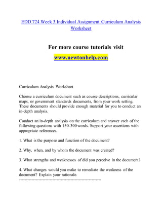 EDD 724 Week 3 Individual Assignment Curriculum Analysis
Worksheet
For more course tutorials visit
www.newtonhelp.com
Curriculum Analysis Worksheet
Choose a curriculum document such as course descriptions, curricular
maps, or government standards documents, from your work setting.
These documents should provide enough material for you to conduct an
in-depth analysis.
Conduct an in-depth analysis on the curriculum and answer each of the
following questions with 150-300 words. Support your assertions with
appropriate references.
1. What is the purpose and function of the document?
2. Why, when, and by whom the document was created?
3. What strengths and weaknesses of did you perceive in the document?
4. What changes would you make to remediate the weakness of the
document? Explain your rationale.
-----------------------------------------------------------
 