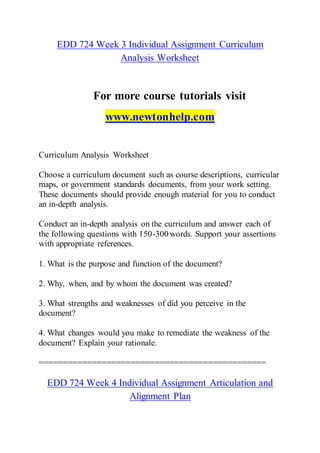 EDD 724 Week 3 Individual Assignment Curriculum
Analysis Worksheet
For more course tutorials visit
www.newtonhelp.com
Curriculum Analysis Worksheet
Choose a curriculum document such as course descriptions, curricular
maps, or government standards documents, from your work setting.
These documents should provide enough material for you to conduct
an in-depth analysis.
Conduct an in-depth analysis on the curriculum and answer each of
the following questions with 150-300 words. Support your assertions
with appropriate references.
1. What is the purpose and function of the document?
2. Why, when, and by whom the document was created?
3. What strengths and weaknesses of did you perceive in the
document?
4. What changes would you make to remediate the weakness of the
document? Explain your rationale.
===============================================
EDD 724 Week 4 Individual Assignment Articulation and
Alignment Plan
 