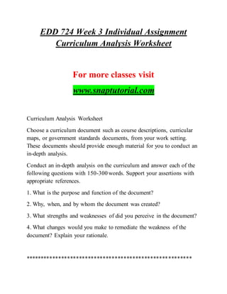 EDD 724 Week 3 Individual Assignment
Curriculum Analysis Worksheet
For more classes visit
www.snaptutorial.com
Curriculum Analysis Worksheet
Choose a curriculum document such as course descriptions, curricular
maps, or government standards documents, from your work setting.
These documents should provide enough material for you to conduct an
in-depth analysis.
Conduct an in-depth analysis on the curriculum and answer each of the
following questions with 150-300 words. Support your assertions with
appropriate references.
1. What is the purpose and function of the document?
2. Why, when, and by whom the document was created?
3. What strengths and weaknesses of did you perceive in the document?
4. What changes would you make to remediate the weakness of the
document? Explain your rationale.
********************************************************
 