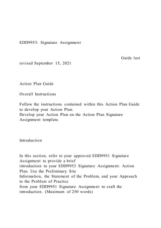 EDD9953: Signature Assignment
Guide last
revised September 15, 2021
Action Plan Guide
Overall Instructions
Follow the instructions contained within this Action Plan Guide
to develop your Action Plan.
Develop your Action Plan on the Action Plan Signature
Assignment template.
Introduction
In this section, refer to your approved EDD9951 Signature
Assignment to provide a brief
introduction to your EDD9953 Signature Assignment: Action
Plan. Use the Preliminary Site
Information, the Statement of the Problem, and your Approach
to the Problem of Practice
from your EDD9951 Signature Assignment to craft the
introduction. (Maximum of 250 words)
 