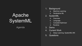 Apache
SystemML
1. Background
a. Machine Learning
b. Declarative ML
2. SystemML
a. Overview
b. Language
c. Compiler/Optimizer
d. Runtime
3. Demo
4. Current Work
a. Deep Learning: SystemML-NN
5. Questions
Agenda
 