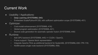 Current Work
● Usability / Applications:
○ Deep Learning (SYSTEMML-540)
○ Embedded Scala/Python/R DSL with sufficient optimization scope (SYSTEMML-451)
● Optimizer:
○ Cost-model enhancement (SYSTEMML-416)
○ Global program optimization (SYSTEMML-421)
○ Source code generation for automatic operator fusion (SYSTEMML-448)
● Runtime:
○ Add GPU backend (SYSTEMML-445) => CUDA / OpenCL
○ Frame support / Sparse block representation
○ Integrate Apache Flink as additional backend for SystemML (SYSTEMML-636 / PR-119)
○ NUMA-aware single node backend (SYSTEMML-406)
 