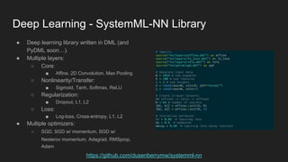 Deep Learning - SystemML-NN Library
● Deep learning library written in DML (and
PyDML soon…).
● Multiple layers:
○ Core:
■ Affine, 2D Convolution, Max Pooling
○ Nonlinearity/Transfer:
■ Sigmoid, Tanh, Softmax, ReLU
○ Regularization:
■ Dropout, L1, L2
○ Loss:
■ Log-loss, Cross-entropy, L1, L2
● Multiple optimizers:
○ SGD, SGD w/ momentum, SGD w/
Nesterov momentum, Adagrad, RMSprop,
Adam
https://github.com/dusenberrymw/systemml-nn
 