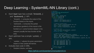 Deep Learning - SystemML-NN Library (cont.)
https://github.com/dusenberrymw/systemml-nn
● Each layer type has a simple `forward(...)
` and `backward(...)` API.
○ `forward(...)` computes the output of the
function based on the inputs.
○ `backward(...)`computes the partial
derivatives (gradient) of the inputs to the
function w.r.t. some function deeper in the
network (usually the loss function at the
end).
● Each optimizer has a simple `update(...)`
API.
○ `update(...)` adjusts the given parameters
based on their partial derivatives.
● Includes test code in DML.
○ Gradient checks, unit tests
 