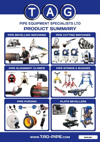 WWW.TAG-PIPE.COM
T A G
PIPE EQUIPMENT SPECIALISTS LTD
PRODUCT SUMMARY
PIPE STANDS & BUGGIES
PIPE PURGING PLATE BEVELLERS
PIPE BEVELLING MACHINES PIPE CUTTING MACHINES
PIPE ALIGNMENT CLAMPS
ENGLISH
 