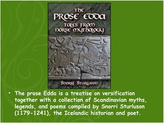 • The prose Edda is a treatise on versification
  together with a collection of Scandinavian myths,
  legends, and poems compiled by Snorri Sturluson
  (1179-1241), the Icelandic historian and poet.
 
