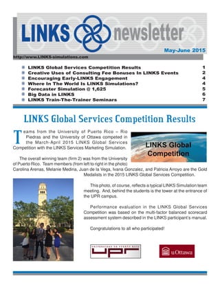 http://www.LINKS-simulations.com
May-June 2015
LINKS Global Services Competition Results
Creative Uses of Consulting Fee Bonuses In LINKS Events
Encouraging Early-LINKS Engagement
Where In The World Is LINKS Simulations?
Forecaster Simulation @ 1,625
Big Data in LINKS
LINKS Train-The-Trainer Seminars
1
2
4
4
5
6
7
LINKS Global Services Competition Results
T
eams from the University of Puerto Rico – Rio
Piedras and the University of Ottawa competed in
the March-April 2015 LINKS Global Services
Competition with the LINKS Services Marketing Simulation.
The overall winning team (firm 2) was from the University
of Puerto Rico. Team members (from left to right in the photo)
Carolina Arenas, Melanie Medina, Juan de la Vega, Ivana Gonzalez, and Patricia Arroyo are the Gold
Medalists in the 2015 LINKS Global Services Competition.
This photo, of course, reflects a typical LINKS Simulation team
meeting. And, behind the students is the tower at the entrance of
the UPR campus.
Performance evaluation in the LINKS Global Services
Competition was based on the multi-factor balanced scorecard
assessment system described in the LINKS participant’s manual.
Congratulations to all who participated!
 