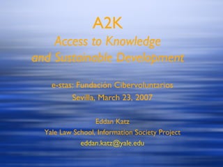 A2K Access to Knowledge and Sustainable Development e-stas: Fundaci ón Cibervoluntarios Sevilla, March 23, 2007 Eddan Katz Yale Law School, Information Society Project [email_address] 
