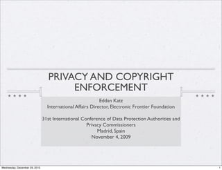 PRIVACY AND COPYRIGHT
                                      ENFORCEMENT
                                                           Eddan Katz
                                 International Affairs Director, Electronic Frontier Foundation

                               31st International Conference of Data Protection Authorities and
                                                    Privacy Commissioners
                                                         Madrid, Spain
                                                      November 4, 2009




Wednesday, December 29, 2010                                                                      1
 