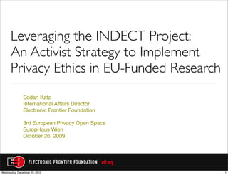 Leveraging the INDECT Project:
      An Activist Strategy to Implement
      Privacy Ethics in EU-Funded Research
               Eddan Katz
               International Affairs Director
               Electronic Frontier Foundation

               3rd European Privacy Open Space
               EuropHaus Wien
               October 26, 2009




Wednesday, December 29, 2010                     1
 