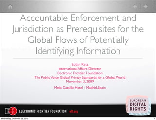 Accountable Enforcement and
           Jurisdiction as Prerequisites for the
                Global Flows of Potentially
                  Identifying Information
                                                         Eddan Katz
                                               International Affairs Director
                                              Electronic Frontier Foundation
                               The Public Voice: Global Privacy Standards for a Global World
                                                    November 3, 2009
                                            Melia Castilla Hotel - Madrid, Spain




Wednesday, December 29, 2010                                                                   1
 